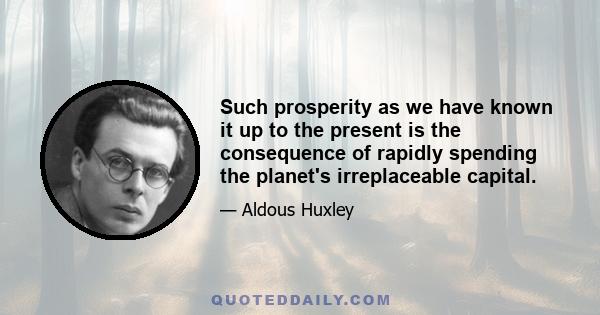 Such prosperity as we have known it up to the present is the consequence of rapidly spending the planet's irreplaceable capital.