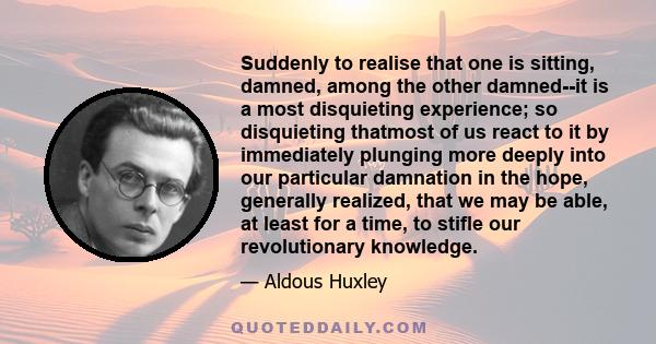 Suddenly to realise that one is sitting, damned, among the other damned--it is a most disquieting experience; so disquieting thatmost of us react to it by immediately plunging more deeply into our particular damnation