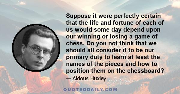 Suppose it were perfectly certain that the life and fortune of each of us would some day depend upon our winning or losing a game of chess. Do you not think that we should all consider it to be our primary duty to learn 