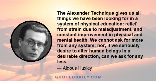 The Alexander Technique gives us all things we have been looking for in a system of physical education: relief from strain due to maladjustment, and constant improvement in physical and mental health. We cannot ask for