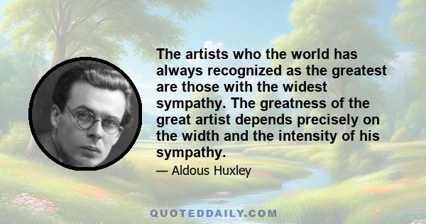 The artists who the world has always recognized as the greatest are those with the widest sympathy. The greatness of the great artist depends precisely on the width and the intensity of his sympathy.