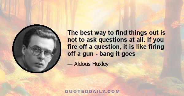 The best way to find things out is not to ask questions at all. If you fire off a question, it is like firing off a gun - bang it goes