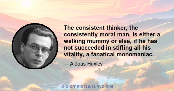 The consistent thinker, the consistently moral man, is either a walking mummy or else, if he has not succeeded in stifling all his vitality, a fanatical monomaniac.