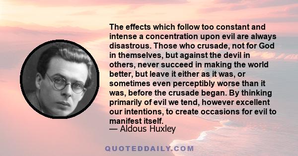 The effects which follow too constant and intense a concentration upon evil are always disastrous. Those who crusade, not for God in themselves, but against the devil in others, never succeed in making the world better, 