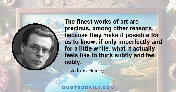 The finest works of art are precious, among other reasons, because they make it possible for us to know, if only imperfectly and for a little while, what it actually feels like to think subtly and feel nobly.