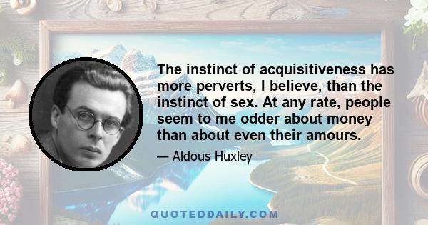 The instinct of acquisitiveness has more perverts, I believe, than the instinct of sex. At any rate, people seem to me odder about money than about even their amours.