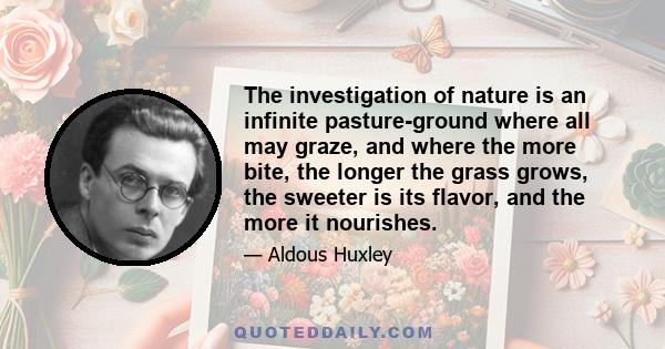 The investigation of nature is an infinite pasture-ground where all may graze, and where the more bite, the longer the grass grows, the sweeter is its flavor, and the more it nourishes.