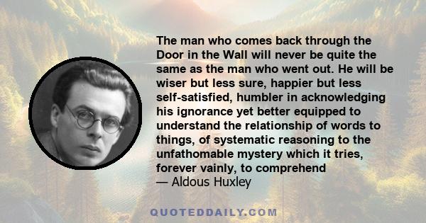 The man who comes back through the Door in the Wall will never be quite the same as the man who went out. He will be wiser but less sure, happier but less self-satisfied, humbler in acknowledging his ignorance yet