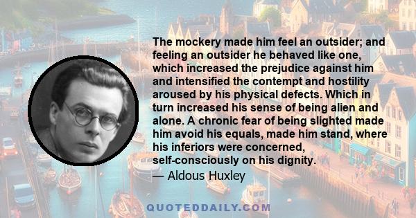 The mockery made him feel an outsider; and feeling an outsider he behaved like one, which increased the prejudice against him and intensified the contempt and hostility aroused by his physical defects. Which in turn