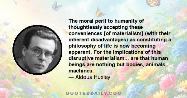 The moral peril to humanity of thoughtlessly accepting these conveniences [of materialism] (with their inherent disadvantages) as constituting a philosophy of life is now becoming apparent. For the implications of this