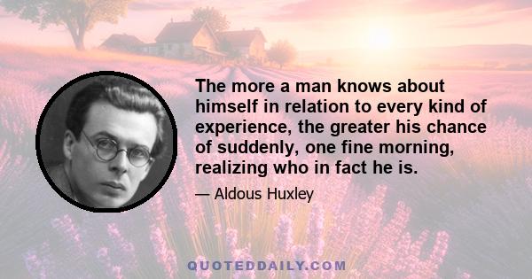 The more a man knows about himself in relation to every kind of experience, the greater his chance of suddenly, one fine morning, realizing who in fact he is.