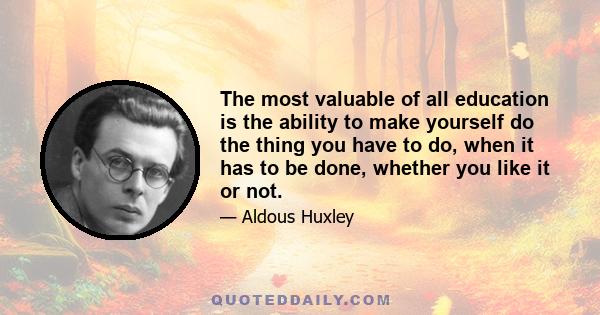 The most valuable of all education is the ability to make yourself do the thing you have to do, when it has to be done, whether you like it or not.