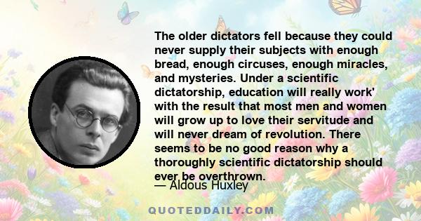 The older dictators fell because they could never supply their subjects with enough bread, enough circuses, enough miracles, and mysteries. Under a scientific dictatorship, education will really work' with the result