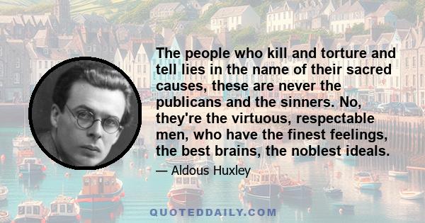 The people who kill and torture and tell lies in the name of their sacred causes, these are never the publicans and the sinners. No, they're the virtuous, respectable men, who have the finest feelings, the best brains,