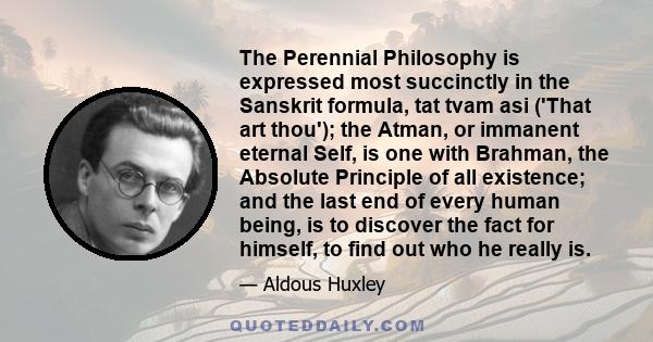 The Perennial Philosophy is expressed most succinctly in the Sanskrit formula, tat tvam asi ('That art thou'); the Atman, or immanent eternal Self, is one with Brahman, the Absolute Principle of all existence; and the