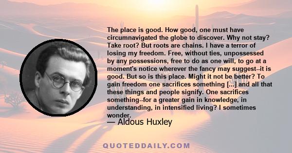 The place is good. How good, one must have circumnavigated the globe to discover. Why not stay? Take root? But roots are chains. I have a terror of losing my freedom. Free, without ties, unpossessed by any possessions,