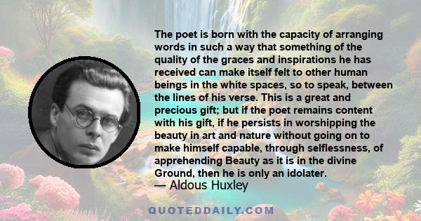 The poet is born with the capacity of arranging words in such a way that something of the quality of the graces and inspirations he has received can make itself felt to other human beings in the white spaces, so to