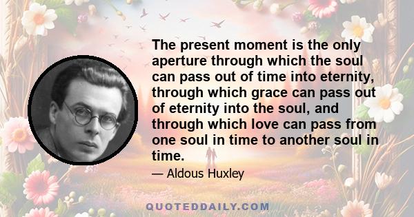 The present moment is the only aperture through which the soul can pass out of time into eternity, through which grace can pass out of eternity into the soul, and through which love can pass from one soul in time to