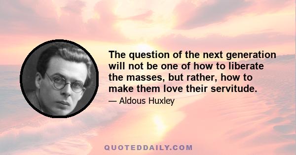 The question of the next generation will not be one of how to liberate the masses, but rather, how to make them love their servitude.