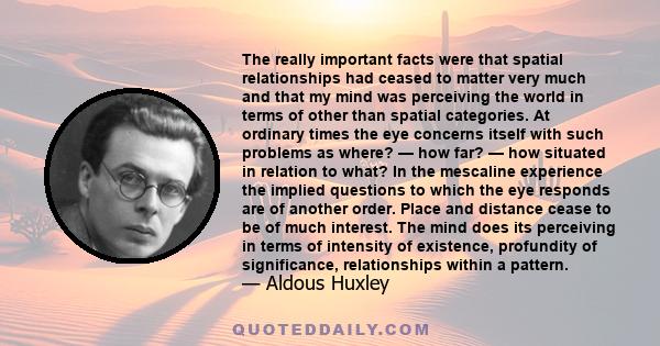 The really important facts were that spatial relationships had ceased to matter very much and that my mind was perceiving the world in terms of other than spatial categories. At ordinary times the eye concerns itself