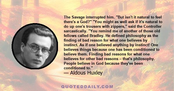 The Savage interrupted him. But isn't it natural to feel there's a God? You might as well ask if it's natural to do up one's trousers with zippers, said the Controller sarcastically. You remind me of another of those