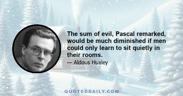 The sum of evil, Pascal remarked, would be much diminished if men could only learn to sit quietly in their rooms.