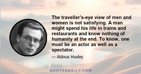 The traveller's-eye view of men and women is not satisfying. A man might spend his life in trains and restaurants and know nothing of humanity at the end. To know, one must be an actor as well as a spectator.