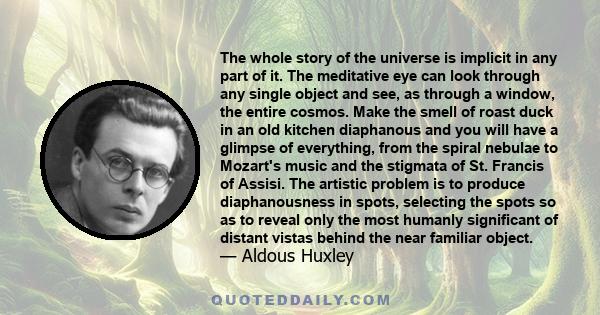 The whole story of the universe is implicit in any part of it. The meditative eye can look through any single object and see, as through a window, the entire cosmos. Make the smell of roast duck in an old kitchen