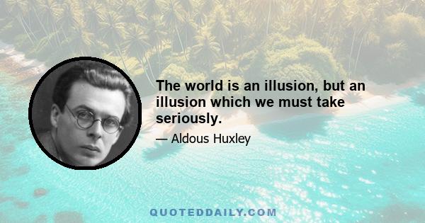 The world is an illusion, but an illusion which we must take seriously.