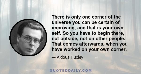 There is only one corner of the universe you can be certain of improving, and that is your own self. So you have to begin there, not outside, not on other people. That comes afterwards, when you have worked on your own