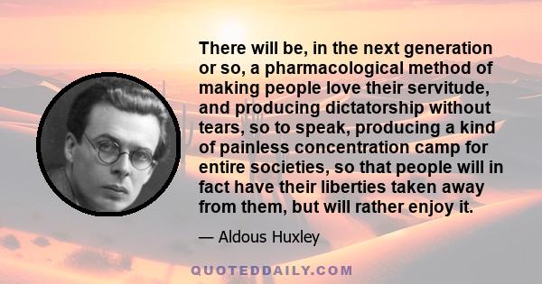 There will be, in the next generation or so, a pharmacological method of making people love their servitude, and producing dictatorship without tears, so to speak, producing a kind of painless concentration camp for