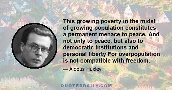 This growing poverty in the midst of growing population constitutes a permanent menace to peace. And not only to peace, but also to democratic institutions and personal liberty For overpopulation is not compatible with