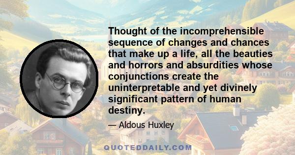 Thought of the incomprehensible sequence of changes and chances that make up a life, all the beauties and horrors and absurdities whose conjunctions create the uninterpretable and yet divinely significant pattern of