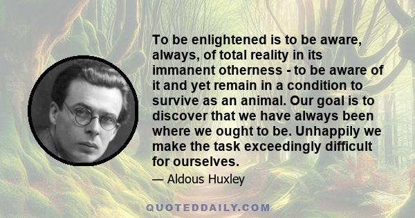 To be enlightened is to be aware, always, of total reality in its immanent otherness - to be aware of it and yet remain in a condition to survive as an animal. Our goal is to discover that we have always been where we