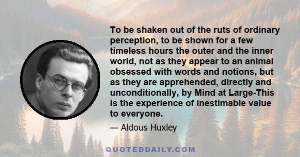 To be shaken out of the ruts of ordinary perception, to be shown for a few timeless hours the outer and the inner world, not as they appear to an animal obsessed with words and notions, but as they are apprehended,