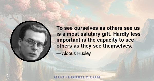 To see ourselves as others see us is a most salutary gift. Hardly less important is the capacity to see others as they see themselves.