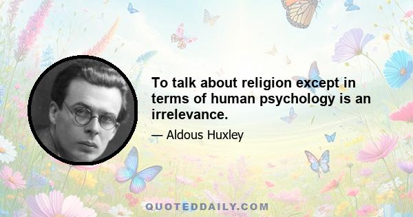 To talk about religion except in terms of human psychology is an irrelevance.