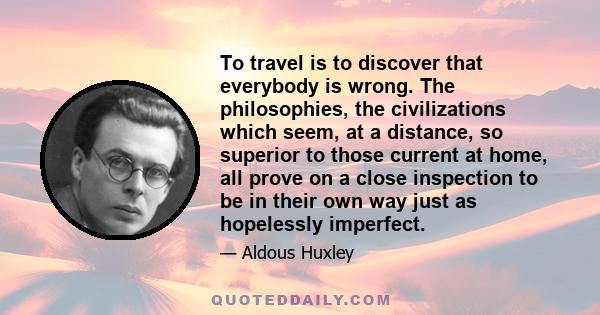 To travel is to discover that everybody is wrong. The philosophies, the civilizations which seem, at a distance, so superior to those current at home, all prove on a close inspection to be in their own way just as