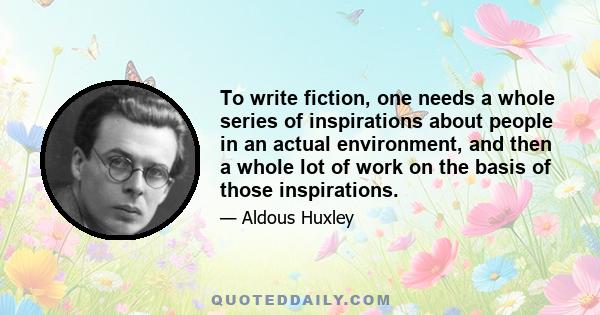 To write fiction, one needs a whole series of inspirations about people in an actual environment, and then a whole lot of work on the basis of those inspirations.