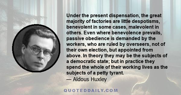 Under the present dispensation, the great majority of factories are little despotisms, benevolent in some cases, malevolent in others. Even where benevolence prevails, passive obedience is demanded by the workers, who