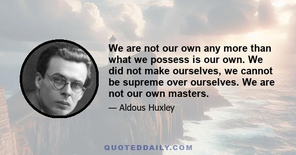 We are not our own any more than what we possess is our own. We did not make ourselves, we cannot be supreme over ourselves. We are not our own masters.