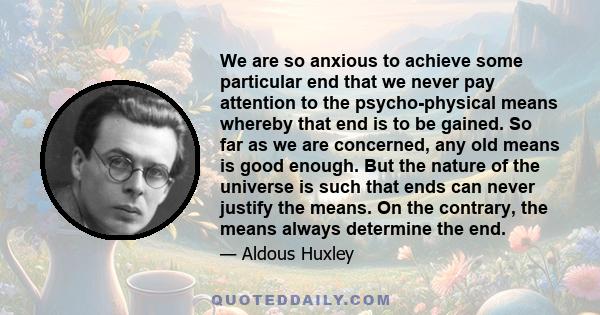 We are so anxious to achieve some particular end that we never pay attention to the psycho-physical means whereby that end is to be gained. So far as we are concerned, any old means is good enough. But the nature of the 