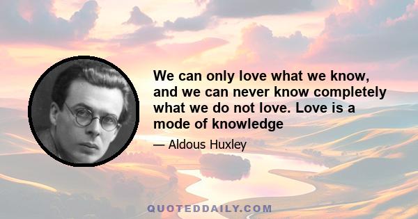 We can only love what we know, and we can never know completely what we do not love. Love is a mode of knowledge