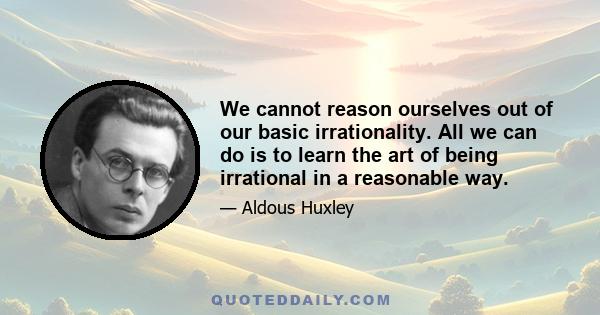 We cannot reason ourselves out of our basic irrationality. All we can do is to learn the art of being irrational in a reasonable way.