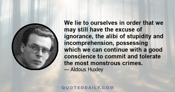 We lie to ourselves in order that we may still have the excuse of ignorance, the alibi of stupidity and incomprehension, possessing which we can continue with a good conscience to commit and tolerate the most monstrous