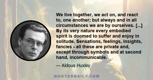 We live together, we act on, and react to, one another; but always and in all circumstances we are by ourselves. [...] By its very nature every embodied spirit is doomed to suffer and enjoy in solitude. Sensations,