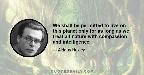 We shall be permitted to live on this planet only for as long as we treat all nature with compassion and intelligence.