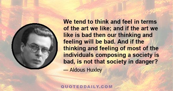 We tend to think and feel in terms of the art we like; and if the art we like is bad then our thinking and feeling will be bad. And if the thinking and feeling of most of the individuals composing a society is bad, is