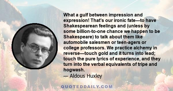 What a gulf between impression and expression! That’s our ironic fate—to have Shakespearean feelings and (unless by some billion-to-one chance we happen to be Shakespeare) to talk about them like automobile salesmen or