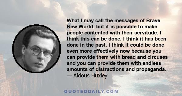 What I may call the messages of Brave New World, but it is possible to make people contented with their servitude. I think this can be done. I think it has been done in the past. I think it could be done even more